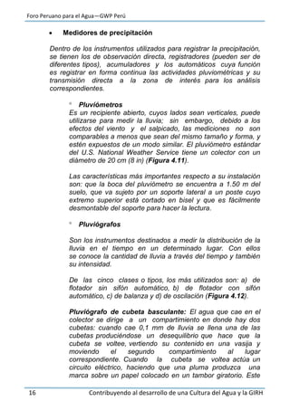 Foro Peruano para el Agua—GWP Perú
16 Contribuyendo al desarrollo de una Cultura del Agua y la GIRH
 Medidores de precipitación
Dentro de los instrumentos utilizados para registrar la precipitación,
se tienen los de observación directa, registradores (pueden ser de
diferentes tipos), acumuladores y los automáticos cuya función
es registrar en forma continua las actividades pluviométricas y su
transmisión directa a la zona de interés para los análisis
correspondientes.
 Pluviómetros
Es un recipiente abierto, cuyos lados sean verticales, puede
utilizarse para medir la lluvia; sin embargo, debido a los
efectos del viento y el salpicado, las mediciones no son
comparables a menos que sean del mismo tamaño y forma, y
estén expuestos de un modo similar. El pluviómetro estándar
del U.S. National Weather Service tiene un colector con un
diámetro de 20 cm (8 in) (Figura 4.11).
Las características más importantes respecto a su instalación
son: que la boca del pluviómetro se encuentra a 1.50 m del
suelo, que va sujeto por un soporte lateral a un poste cuyo
extremo superior está cortado en bisel y que es fácilmente
desmontable del soporte para hacer la lectura.
 Pluviógrafos
Son los instrumentos destinados a medir la distribución de la
lluvia en el tiempo en un determinado lugar. Con ellos
se conoce la cantidad de lluvia a través del tiempo y también
su intensidad.
De las cinco clases o tipos, los más utilizados son: a) de
flotador sin sifón automático, b) de flotador con sifón
automático, c) de balanza y d) de oscilación (Figura 4.12).
Pluviógrafo de cubeta basculante: El agua que cae en el
colector se dirige a un compartimiento en donde hay dos
cubetas: cuando cae 0,1 mm de lluvia se llena una de las
cubetas produciéndose un desequilibrio que hace que la
cubeta se voltee, vertiendo su contenido en una vasija y
moviendo el segundo compartimiento al lugar
correspondiente. Cuando la cubeta se voltea actúa un
circuito eléctrico, haciendo que una pluma produzca una
marca sobre un papel colocado en un tambor giratorio. Este
 