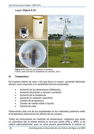 Foro Peruano para el Agua—GWP Perú
18 Contribuyendo al desarrollo de una Cultura del Agua y la GIRH
Logger (Figura 4.13).
Figura 4.13. Estación pluviométrica automática
Fuente: www.ucla.edu.ve (Adaptador por Ordoñez, 2011)
b) Temperatura
Es el grado relativo de calor o frío que tiene un cuerpo, causando diferentes
efectos como respuesta a la variabilidad térmica presentada.
 Aumento de las dimensiones (Dilatación).
 Aumento de presión o volumen constante.
 Aumento de la resistencia.
 Aumento en radiación superficial.
 Cambio de temperatura.
 Cambio de estado sólido a líquido.
 Cambio de calor
Observando cada una de las propiedades en los materiales podemos medir
la temperatura observando los efectos de los cuerpos.
Todos los instrumentos de medición de temperatura, cualquiera que fuese
su naturaleza dan la misma lectura en cero por ciento (0%) y 100%, si se
calibra adecuadamente, pero en otros puntos generalmente la lectura no
 