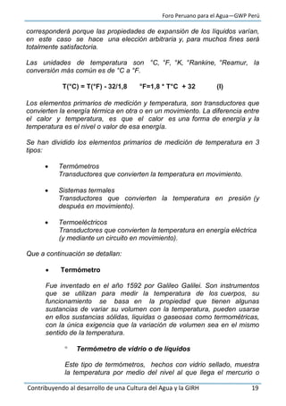 Foro Peruano para el Agua—GWP Perú
Contribuyendo al desarrollo de una Cultura del Agua y la GIRH 19
corresponderá porque las propiedades de expansión de los líquidos varían,
en este caso se hace una elección arbitraria y, para muchos fines será
totalmente satisfactoria.
Las unidades de temperatura son °C, °F, °K, °Rankine, °Reamur, la
conversión más común es de °C a °F.
T(°C) = T(°F) - 32/1,8 °F=1,8 * T°C + 32 (I)
Los elementos primarios de medición y temperatura, son transductores que
convierten la energía térmica en otra o en un movimiento. La diferencia entre
el calor y temperatura, es que el calor es una forma de energía y la
temperatura es el nivel o valor de esa energía.
Se han dividido los elementos primarios de medición de temperatura en 3
tipos:
 Termómetros
Transductores que convierten la temperatura en movimiento.
 Sistemas termales
Transductores que convierten la temperatura en presión (y
después en movimiento).
 Termoeléctricos
Transductores que convierten la temperatura en energía eléctrica
(y mediante un circuito en movimiento).
Que a continuación se detallan:
 Termómetro
Fue inventado en el año 1592 por Galileo Galilei. Son instrumentos
que se utilizan para medir la temperatura de los cuerpos, su
funcionamiento se basa en la propiedad que tienen algunas
sustancias de variar su volumen con la temperatura, pueden usarse
en ellos sustancias sólidas, liquidas o gaseosas como termométricas,
con la única exigencia que la variación de volumen sea en el mismo
sentido de la temperatura.
 Termómetro de vidrio o de líquidos
Este tipo de termómetros, hechos con vidrio sellado, muestra
la temperatura por medio del nivel al que llega el mercurio o
 