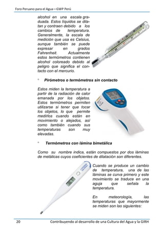 Foro Peruano para el Agua—GWP Perú
20 Contribuyendo al desarrollo de una Cultura del Agua y la GIRH
alcohol en una escala gra-
duada. Estos líquidos se dila-
tan y contraen debido a los
cambios de temperatura.
Generalmente, la escala de
medición que usa es Celsius,
aunque también se puede
expresar en grados
Fahrenheit. Actualmente
estos termómetros contienen
alcohol coloreado debido al
peligro que significa el con-
tacto con el mercurio.
 Pirómetros o termómetros sin contacto
Estos miden la temperatura a
partir de la radiación de calor
emanada por los objetos.
Estos termómetros permiten
utilizarse si tener que tocar
los objetos, lo que permite
medirlos cuando están en
movimiento o alejados, así
como también cuando sus
temperaturas son muy
elevadas.
 Termómetros con lámina bimetálica
Como su nombre indica, están compuestos por dos láminas
de metálicas cuyos coeficientes de dilatación son diferentes.
Cuando se produce un cambio
de temperatura, una de las
láminas se curva primero y este
movimiento se traduce en una
aguja que señala la
temperatura.
En meteorología, las
temperaturas que mayormente
se miden son las siguientes:
 