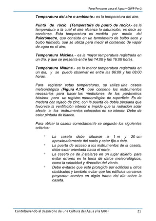 Foro Peruano para el Agua—GWP Perú
Contribuyendo al desarrollo de una Cultura del Agua y la GIRH 21
Temperatura del aire o ambiente.- es la temperatura del aire.
Punto de rocío (Temperatura de punto de rocío).- es la
temperatura a la cual el aire alcanza la saturación, es decir se
condensa. Esta temperatura es medida por medio del
Psicrómetro, que consiste en un termómetro de bulbo seco y
bulbo húmedo, que se utiliza para medir el contenido de vapor
de agua en el aire.
Temperatura Máxima.- es la mayor temperatura registrada en
un día, y que se presenta entre las 14:00 y las 16:00 horas.
Temperatura Mínima.- es la menor temperatura registrada en
un día, y se puede observar en entre las 06:00 y las 08:00
horas.
Para registrar estas temperaturas, se utiliza una caseta
meteorológica (Figura 4.14) que contiene los instrumentos
necesarios para hacer las mediciones de los parámetros
básicos para un registro meteorológico de superficie. Es de
madera con tejado de zinc, con la puerta de doble persiana que
favorece la ventilación interior e impide que la radiación solar
afecte a los instrumentos colocados en su interior. Debe de
estar pintada de blanco.
Para ubicar la caseta correctamente se seguirán los siguientes
criterios:
 La caseta debe situarse a 1 m y 20 cm
aproximadamente del suelo y estar fija a éste.
 La puerta de acceso a los instrumentos de la caseta,
debe estar orientada hacia el norte.
 La caseta ha de instalarse en un lugar abierto, para
evitar errores en la toma de datos meteorológicos,
como la velocidad y dirección del viento.
 Debe evitarse que esté protegida por edificios u otros
obstáculos y también evitar que los edificios cercanos
proyecten sombra en algún tramo del día sobre la
caseta.
 