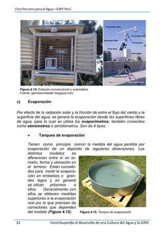 Foro Peruano para el Agua—GWP Perú
22 Contribuyendo al desarrollo de una Cultura del Agua y la GIRH
Figura 4.14. Estación convencional y automática
Fuente: geohistoriatader.blogspot.com
c) Evaporación
Por efecto de la radiación solar y la fricción de entre el flujo del viento y la
superficie del agua, se genera la evaporación desde las superficies libres
de agua, para lo cual se utiliza los evaporímetros, también conocidos
como atmómetros o atmidómetros. Son de 4 tipos:
 Tanques de evaporación
Tienen como principio común la medida del agua perdida por
evaporación de un depósito de regulares dimensiones. Los
distintos modelos se
diferencian entre sí en ta-
maño, forma y ubicación en
el terreno. Están concebi-
dos para medir la evapora-
ción en embalses o gran-
des lagos y en general
se sitúan próximos a
ellos. Generalmente con
ellos se obtienen medidas
superiores a la evaporación
real por lo que precisan de
correctores que dependen
del modelo (Figura 4.15). Figura 4.15. Tanque de evaporación
 