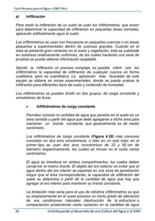 Foro Peruano para el Agua—GWP Perú
26 Contribuyendo al desarrollo de una Cultura del Agua y la GIRH
e) Infiltración
Para medir la infiltración de un suelo se usan los infiltrómetros, que sirven
para determinar la capacidad de infiltración en pequeñas áreas cerradas,
aplicando artificialmente agua al suelo.
Los infiltrómetros se usan con frecuencia en pequeñas cuencas o en áreas
pequeñas o experimentales dentro de cuencas grandes. Cuando en el
área se presenta gran variación en el suelo y vegetación, ésta se subdivide
en subáreas relativamente uniformes, de las cuales haciendo una serie de
pruebas se puede obtener información aceptable.
Siendo la infiltración un proceso complejo, es posible inferir con los
infiltrómetros la capacidad de infiltración de cualquier cuenca en forma
cualitativa, pero no cuantitativa. La aplicación más favorable de este
equipo se obtiene en zonas experimentales, donde se puede evaluar la
infiltración para diferentes tipos de suelo y contenido de humedad.
Los infiltrómetros se pueden dividir en dos grupos: de carga constante y
simuladores de lluvia.
 Infiltrómetros de carga constante
Permiten conocer la cantidad de agua que penetra en el suelo en un
área cerrada a partir del agua que debe agregarse a dicha área para
mantener un tirante constante, que generalmente es de medio
centímetro.
Los infiltrómetros de carga constante (Figura 4.20) más comunes
consisten en dos aros concéntricos, o bien en un solo tubo; en el
primer tipo, se usan dos aros concéntricos de 23 y 92 cm de
diámetro respectivamente, los cuales se hincan en el suelo varios
centímetros.
El agua se introduce en ambos compartimentos, los cuales deben
conservar el mismo tirante. El objeto del aro exterior es evitar que el
agua dentro del aro interior se expanda en una zona de penetración
mayor que el área correspondiente; la capacidad de infiltración del
suelo se determina a partir de la cantidad de agua que hay que
agregar al aro interior para mantener su tirante constante.
La limitación más seria para el uso de cilindros infiltrómetros es que
su emplazamiento en el suelo provoca un cierto grado de alteración
de sus condiciones naturales (destrucción de la estructura o
compactación produciendo cierta variación en la cantidad de agua
 