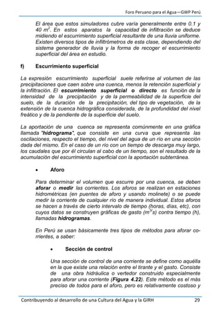 Foro Peruano para el Agua—GWP Perú
Contribuyendo al desarrollo de una Cultura del Agua y la GIRH 29
El área que estos simuladores cubre varía generalmente entre 0.1 y
40 m2
. En estos aparatos la capacidad de infiltración se deduce
midiendo el escurrimiento superficial resultante de una lluvia uniforme.
Existen diversos tipos de infiltrómetros de esta clase, dependiendo del
sistema generador de lluvia y la forma de recoger el escurrimiento
superficial del área en estudio.
f) Escurrimiento superficial
La expresión escurrimiento superficial suele referirse al volumen de las
precipitaciones que caen sobre una cuenca, menos la retención superficial y
la infiltración. El escurrimiento superficial o directo es función de la
intensidad de la precipitación y de la permeabilidad de la superficie del
suelo, de la duración de la precipitación, del tipo de vegetación, de la
extensión de la cuenca hidrográfica considerada, de la profundidad del nivel
freático y de la pendiente de la superficie del suelo.
La aportación de una cuenca se representa comúnmente en una gráfica
llamada "hidrograma", que consiste en una curva que representa las
oscilaciones, respecto el tiempo, del nivel del agua de un río en una sección
dada del mismo. En el caso de un río con un tiempo de descarga muy largo,
los caudales que por él circulan al cabo de un tiempo, son el resultado de la
acumulación del escurrimiento superficial con la aportación subterránea.
 Aforo
Para determinar el volumen que escurre por una cuenca, se deben
aforar o medir las corrientes. Los aforos se realizan en estaciones
hidrométricas (en puentes de aforo y usando molinete) o se puede
medir la corriente de cualquier río de manera individual. Estos aforos
se hacen a través de cierto intervalo de tiempo (horas, días, etc), con
cuyos datos se construyen gráficas de gasto (m3/
s) contra tiempo (h),
llamadas hidrogramas.
En Perú se usan básicamente tres tipos de métodos para aforar co-
rrientes, a saber:
 Sección de control
Una sección de control de una corriente se define como aquélla
en la que existe una relación entre el tirante y el gasto. Consiste
de una obra hidráulica o vertedor construido especialmente
para aforar una corriente (Figura 4.22). Este método es el más
preciso de todos para el aforo, pero es relativamente costoso y
 