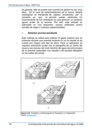 Foro Peruano para el Agua—GWP Perú
30 Contribuyendo al desarrollo de una Cultura del Agua y la GIRH
en general, sólo se puede usar cuando los gastos no son muy
altos. En el caso de estrechamientos en el cauce, deberá
restringirse el transporte de objetos arrastrados por la
corriente ya que la sección puede obstruirse. Un
inconveniente de los vertedores es que generan un remanso
aguas arriba de la sección. Por ello, este método es
adecuado en ríos pequeños, cauces artificiales (como
canales de riego) o cuencas experimentales.
 Relación sección-pendiente
Este método se utiliza para estimar el gasto máximo que se
presenta durante una avenida reciente en un río donde no se
cuenta con ningún otro tipo de aforo. Para su aplicación se
requiere solamente contar con la topografía de un tramo del
cauce y las marcas del nivel máximo del agua durante el paso
de la avenida (obtenidas con estadal o de escalas dibujadas
en las orillas del canal).
Figura 4.22. Vertederos: a) Rectangular b) Triangular y c) Trapezoidal
Fuente: ocwus.us.es
 