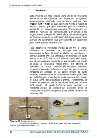 Foro Peruano para el Agua—GWP Perú
32 Contribuyendo al desarrollo de una Cultura del Agua y la GIRH
 Molinete
Este método es más exacto para medir la velocidad
media de un río. Consiste en introducir un aparato
especialmente diseñado, que se llama molinete (Ver
Figura 4.24 y 4.25), el cual tiene una hélice o rueda de
aspas o copas que gira impulsada por la corriente y
mediante un mecanismo eléctrico, transmite por un
cable el número de revoluciones por minuto o por
segundo con que gira la hélice. Esta velocidad angular
se traduce después a velocidad del agua usando una
fórmula de calibración que previamente se determina
para cada aparato en particular.
Para obtener la velocidad media de un río o canal
utilizando el molinete, se escoge una sección
transversal al flujo, la cual se divide en secciones o
tramos iguales (m). Se introduce el molinete en cada
tramo, a los 6/10 de la profundidad media del tramo,
que de acuerdo a la parábola de velocidades, es donde
se ubica la velocidad media (m/s). Se obtiene la
velocidad en cada sección. Es necesario también,
conocer el área de cada tramo o sección, por lo que se
introduce un estadal en el punto medio de cada
sección, obteniéndose la profundidad media (m). Esta
se multiplica por el ancho de cada sección (m), dando
el área (m2
) del rectángulo o tramo. Finalmente, se
obtiene el producto de la velocidad (m/s) por el área
(m2
) dando el gasto (m3/
s) de cada sección. La
velocidad media se obtiene del cociente entre la
sumatoria de todos los gastos y las áreas unitarias de
cada sección.
Figura 4.24. Equipos de aforo
a) Molinete para aforo por vadeo. b) Molinete para aforo por suspensión.
Fuente: Adaptado por Ordoñez, 2011.
a) b)
 