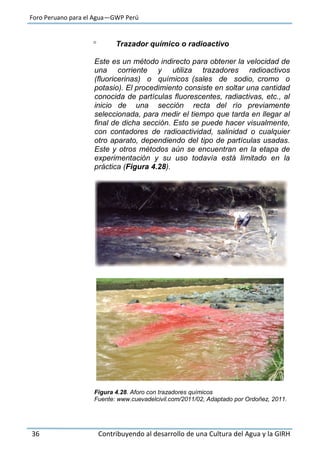 Foro Peruano para el Agua—GWP Perú
36 Contribuyendo al desarrollo de una Cultura del Agua y la GIRH
 Trazador químico o radioactivo
Este es un método indirecto para obtener la velocidad de
una corriente y utiliza trazadores radioactivos
(fluoricerinas) o químicos (sales de sodio, cromo o
potasio). El procedimiento consiste en soltar una cantidad
conocida de partículas fluorescentes, radiactivas, etc., al
inicio de una sección recta del río previamente
seleccionada, para medir el tiempo que tarda en llegar al
final de dicha sección. Esto se puede hacer visualmente,
con contadores de radioactividad, salinidad o cualquier
otro aparato, dependiendo del tipo de partículas usadas.
Este y otros métodos aún se encuentran en la etapa de
experimentación y su uso todavía está limitado en la
práctica (Figura 4.28).
Figura 4.28. Aforo con trazadores químicos
Fuente: www.cuevadelcivil.com/2011/02, Adaptado por Ordoñez, 2011.
 