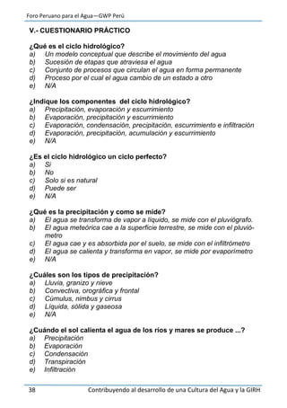 Foro Peruano para el Agua—GWP Perú
38 Contribuyendo al desarrollo de una Cultura del Agua y la GIRH
V.- CUESTIONARIO PRÁCTICO
¿Qué es el ciclo hidrológico?
a) Un modelo conceptual que describe el movimiento del agua
b) Sucesión de etapas que atraviesa el agua
c) Conjunto de procesos que circulan el agua en forma permanente
d) Proceso por el cual el agua cambio de un estado a otro
e) N/A
¿Indique los componentes del ciclo hidrológico?
a) Precipitación, evaporación y escurrimiento
b) Evaporación, precipitación y escurrimiento
c) Evaporación, condensación, precipitación, escurrimiento e infiltración
d) Evaporación, precipitación, acumulación y escurrimiento
e) N/A
¿Es el ciclo hidrológico un ciclo perfecto?
a) Si
b) No
c) Solo si es natural
d) Puede ser
e) N/A
¿Qué es la precipitación y como se mide?
a) El agua se transforma de vapor a líquido, se mide con el pluviógrafo.
b) El agua meteórica cae a la superficie terrestre, se mide con el pluvió-
metro
c) El agua cae y es absorbida por el suelo, se mide con el infiltrómetro
d) El agua se calienta y transforma en vapor, se mide por evaporímetro
e) N/A
¿Cuáles son los tipos de precipitación?
a) Lluvia, granizo y nieve
b) Convectiva, orográfica y frontal
c) Cúmulus, nimbus y cirrus
d) Líquida, sólida y gaseosa
e) N/A
¿Cuándo el sol calienta el agua de los ríos y mares se produce ...?
a) Precipitación
b) Evaporación
c) Condensación
d) Transpiración
e) Infiltración
 
