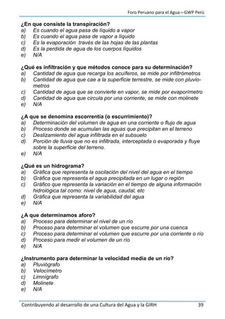 Foro Peruano para el Agua—GWP Perú
Contribuyendo al desarrollo de una Cultura del Agua y la GIRH 39
¿En que consiste la transpiración?
a) Es cuando el agua pasa de líquido a vapor
b) Es cuando el agua pasa de vapor a líquido
c) Es la evaporación través de las hojas de las plantas
d) Es la perdida de agua de los cuerpos líquidos
e) N/A
¿Qué es infiltración y que métodos conoce para su determinación?
a) Cantidad de agua que recarga los acuíferos, se mide por infiltrómetros
b) Cantidad de agua que cae a la superficie terrestre, se mide con pluvio-
metros
c) Cantidad de agua que se convierte en vapor, se mide por evaporímetro
d) Cantidad de agua que circula por una corriente, se mide con molinete
e) N/A
¿A que se denomina escorrentía (o escurrimiento)?
a) Determinación del volumen de agua en una corriente o flujo de agua
b) Proceso donde se acumulan las aguas que precipitan en el terreno
c) Deslizamiento del agua infiltrada en el subsuelo
d) Porción de lluvia que no es infiltrada, interceptada o evaporada y fluye
sobre la superficie del terreno.
e) N/A
¿Qué es un hidrograma?
a) Gráfica que representa la oscilación del nivel del agua en el tiempo
b) Gráfica que representa el agua precipitada en un lugar o región
c) Gráfico que representa la variación en el tiempo de alguna información
hidrológica tal como: nivel de agua, caudal, etc
d) Gráfica que representa la variabilidad del agua
e) N/A
¿A que determinamos aforo?
a) Proceso para determinar el nivel de un río
b) Proceso para determinar el volumen que escurre por una cuenca
c) Proceso para determinar el volumen que escurre por una corriente o río
d) Proceso para medir el volumen de un río
e) N/A
¿Instrumento para determinar la velocidad media de un río?
a) Pluviógrafo
b) Velocímetro
c) Limnígrafo
d) Molinete
e) N/A
 