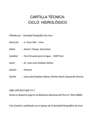 CARTILLA TÉCNICA:
CICLO HIDROLÓGICO
Editado por : Sociedad Geográfica de Lima
Dirección : Jr. Puno 450 - Lima
Editor : Zaniel I. Novoa Goicochea
Coeditor : Foro Peruano para el Agua - GWP Perú
Autor : Dr. Juan Julio Ordoñez Gálvez
Edición : Primera
Diseño : Juan Julio Ordoñez Gálvez, Miriam Rocío Casaverde Riveros
ISBN: 978-9972-602-77-1
Hecho el depósito legal en la Biblioteca Nacional del Perú N° 2012-08841
Esta Carpeta s publicado con el apoyo de la Sociedad Geográfica de Lima
 