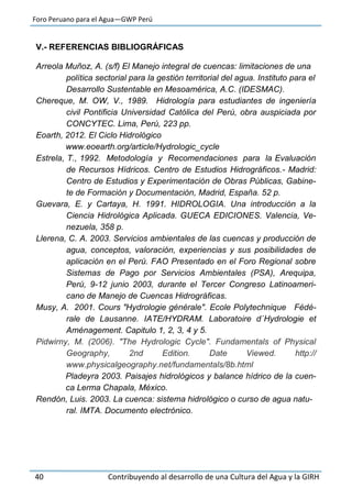 Foro Peruano para el Agua—GWP Perú
40 Contribuyendo al desarrollo de una Cultura del Agua y la GIRH
V.- REFERENCIAS BIBLIOGRÁFICAS
Arreola Muñoz, A. (s/f) El Manejo integral de cuencas: limitaciones de una
política sectorial para la gestión territorial del agua. Instituto para el
Desarrollo Sustentable en Mesoamérica, A.C. (IDESMAC).
Chereque, M. OW, V., 1989. Hidrología para estudiantes de ingeniería
civil Pontificia Universidad Católica del Perú, obra auspiciada por
CONCYTEC. Lima, Perú, 223 pp.
Eoarth, 2012. El Ciclo Hidrológico
www.eoearth.org/article/Hydrologic_cycle
Estrela, T., 1992. Metodología y Recomendaciones para la Evaluación
de Recursos Hídricos. Centro de Estudios Hidrográficos.- Madrid:
Centro de Estudios y Experimentación de Obras Públicas, Gabine-
te de Formación y Documentación, Madrid, España. 52 p.
Guevara, E. y Cartaya, H. 1991. HIDROLOGIA. Una introducción a la
Ciencia Hidrológica Aplicada. GUECA EDICIONES. Valencia, Ve-
nezuela, 358 p.
Llerena, C. A. 2003. Servicios ambientales de las cuencas y producción de
agua, conceptos, valoración, experiencias y sus posibilidades de
aplicación en el Perú. FAO Presentado en el Foro Regional sobre
Sistemas de Pago por Servicios Ambientales (PSA), Arequipa,
Perú, 9-12 junio 2003, durante el Tercer Congreso Latinoameri-
cano de Manejo de Cuencas Hidrográficas.
Musy, A. 2001. Cours "Hydrologie générale". Ecole Polytechnique Fédé-
rale de Lausanne. IATE/HYDRAM. Laboratoire d´Hydrologie et
Aménagement. Capitulo 1, 2, 3, 4 y 5.
Pidwirny, M. (2006). "The Hydrologic Cycle". Fundamentals of Physical
Geography, 2nd Edition. Date Viewed. http://
www.physicalgeography.net/fundamentals/8b.html
Pladeyra 2003. Paisajes hidrológicos y balance hídrico de la cuen-
ca Lerma Chapala, México.
Rendón, Luis. 2003. La cuenca: sistema hidrológico o curso de agua natu-
ral. IMTA. Documento electrónico.
 