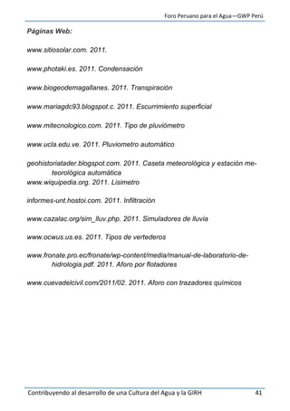 Foro Peruano para el Agua—GWP Perú
Contribuyendo al desarrollo de una Cultura del Agua y la GIRH 41
Páginas Web:
www.sitiosolar.com. 2011.
www.photaki.es. 2011. Condensación
www.biogeodemagallanes. 2011. Transpiración
www.mariagdc93.blogspot.c. 2011. Escurrimiento superficial
www.mitecnologico.com. 2011. Tipo de pluviómetro
www.ucla.edu.ve. 2011. Pluviometro automático
geohistoriatader.blogspot.com. 2011. Caseta meteorológica y estación me-
teorológica automática
www.wiquipedia.org. 2011. Lisimetro
informes-unt.hostoi.com. 2011. Infiltración
www.cazalac.org/sim_lluv.php. 2011. Simuladores de lluvia
www.ocwus.us.es. 2011. Tipos de vertederos
www.fronate.pro.ec/fronate/wp-content/media/manual-de-laboratorio-de-
hidrologia.pdf. 2011. Aforo por flotadores
www.cuevadelcivil.com/2011/02. 2011. Aforo con trazadores químicos
 