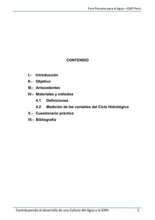 Foro Peruano para el Agua—GWP Perú
Contribuyendo al desarrollo de una Cultura del Agua y la GIRH 5
CONTENIDO
I.- Introducción
II.- Objetivo
III.- Antecedentes
IV.- Materiales y métodos
4.1 Definiciones
4.2 Medición de las variables del Ciclo Hidrológico
V.- Cuestionario práctico
VI.- Bibliografía
 