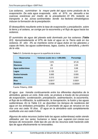 Foro Peruano para el Agua—GWP Perú
8 Contribuyendo al desarrollo de una Cultura del Agua y la GIRH
Los océanos, suministran la mayor parte del agua como producto de la
evaporación. De esta agua evaporada, sólo el 91% es devuelto a las
cuencas oceánicas por medio de la precipitación. El 9% restante se
transporta a las zonas continentales donde los factores climatológicos
inducen la formación de la precipitación.
El desequilibrio resultante entre la tasa de evaporación y precipitación, sobre
la tierra y el océano, se corrige por la escorrentía y el flujo de agua hacia los
océanos.
El suministro de agua del planeta está dominado por los océanos (Tabla
3.1). Aproximadamente el 97% de toda el agua en la Tierra está en los
océanos. El otro 3% se mantiene como el agua dulce en los glaciares y
capas de hielo, las aguas subterráneas, lagos, suelos, la atmósfera, y dentro
de la vida.
Tabla 3.1. Contenido de agua en la superficie de la tierra
Fuente: Pidwirny, 2006
El agua que transita continuamente entre los diferentes depósitos de la
atmósfera, genera un ciclo. Este ciclo, se produce a través de los procesos
de evaporación, condensación, precipitación, sedimentación, la escorrentía,
el flujo de la infiltración, la sublimación, la transpiración, la fusión y las aguas
subterráneas. En la Tabla 3.2, se describen los tiempos de residencia del
agua en los embalses principales. El promedio de agua se renueva en los
ríos una vez cada 16 días. El agua en la atmósfera está completamente
sustituida una vez cada 8 días.
Algunos de estos recursos (sobre todo las aguas subterráneas) están siendo
utilizados por los seres humanos a tasas que superan con creces sus
tiempos de renovación. Este tipo de uso de los recursos está haciendo este
tipo de agua efectivamente no renovables.
Reservorios Volúmen (cubic km x 1,000,000) Porcentaje
Océanos 1370 97.25
Glaciares 29 2.05
Agua subterránea 9.5 0.68
Lagos 0.125 0.01
Suelos húmedo 0.065 0.005
Atmósfera 0.013 0.001
Ríos 0.0017 0.0001
Biosfera 0.0006 0.00004
 