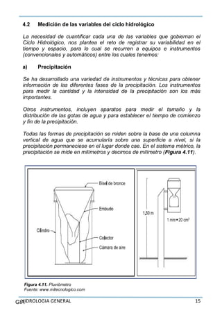 HIDROLOGIA GENERAL 15GIA
4.2 Medición de las variables del ciclo hidrológico
La necesidad de cuantificar cada una de las variables que gobiernan el
Ciclo Hidrológico, nos plantea el reto de registrar su variabilidad en el
tiempo y espacio, para lo cual se recurren a equipos e instrumentos
(convencionales y automáticos) entre los cuales tenemos:
a) Precipitación
Se ha desarrollado una variedad de instrumentos y técnicas para obtener
información de las diferentes fases de la precipitación. Los instrumentos
para medir la cantidad y la intensidad de la precipitación son los más
importantes.
Otros instrumentos, incluyen aparatos para medir el tamaño y la
distribución de las gotas de agua y para establecer el tiempo de comienzo
y fin de la precipitación.
Todas las formas de precipitación se miden sobre la base de una columna
vertical de agua que se acumularía sobre una superficie a nivel, si la
precipitación permaneciese en el lugar donde cae. En el sistema métrico, la
precipitación se mide en milímetros y decimos de milímetro (Figura 4.11).
Figura 4.11. Pluviómetro
Fuente: www.mitecnologico.com
 