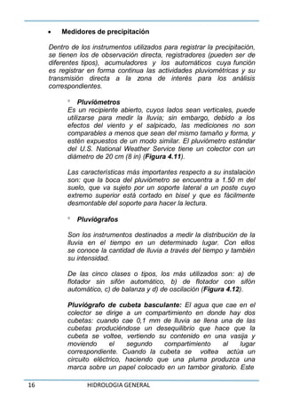16 HIDROLOGIA GENERAL
 Medidores de precipitación
Dentro de los instrumentos utilizados para registrar la precipitación,
se tienen los de observación directa, registradores (pueden ser de
diferentes tipos), acumuladores y los automáticos cuya función
es registrar en forma continua las actividades pluviométricas y su
transmisión directa a la zona de interés para los análisis
correspondientes.
 Pluviómetros
Es un recipiente abierto, cuyos lados sean verticales, puede
utilizarse para medir la lluvia; sin embargo, debido a los
efectos del viento y el salpicado, las mediciones no son
comparables a menos que sean del mismo tamaño y forma, y
estén expuestos de un modo similar. El pluviómetro estándar
del U.S. National Weather Service tiene un colector con un
diámetro de 20 cm (8 in) (Figura 4.11).
Las características más importantes respecto a su instalación
son: que la boca del pluviómetro se encuentra a 1.50 m del
suelo, que va sujeto por un soporte lateral a un poste cuyo
extremo superior está cortado en bisel y que es fácilmente
desmontable del soporte para hacer la lectura.
 Pluviógrafos
Son los instrumentos destinados a medir la distribución de la
lluvia en el tiempo en un determinado lugar. Con ellos
se conoce la cantidad de lluvia a través del tiempo y también
su intensidad.
De las cinco clases o tipos, los más utilizados son: a) de
flotador sin sifón automático, b) de flotador con sifón
automático, c) de balanza y d) de oscilación (Figura 4.12).
Pluviógrafo de cubeta basculante: El agua que cae en el
colector se dirige a un compartimiento en donde hay dos
cubetas: cuando cae 0,1 mm de lluvia se llena una de las
cubetas produciéndose un desequilibrio que hace que la
cubeta se voltee, vertiendo su contenido en una vasija y
moviendo el segundo compartimiento al lugar
correspondiente. Cuando la cubeta se voltea actúa un
circuito eléctrico, haciendo que una pluma produzca una
marca sobre un papel colocado en un tambor giratorio. Este
 