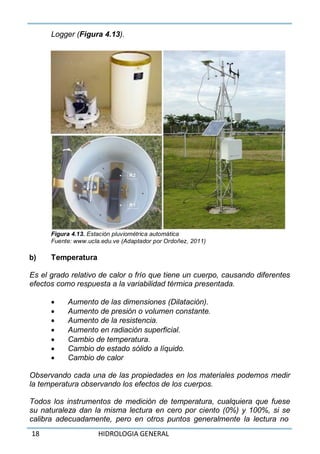 18 HIDROLOGIA GENERAL
Logger (Figura 4.13).
Figura 4.13. Estación pluviométrica automática
Fuente: www.ucla.edu.ve (Adaptador por Ordoñez, 2011)
b) Temperatura
Es el grado relativo de calor o frío que tiene un cuerpo, causando diferentes
efectos como respuesta a la variabilidad térmica presentada.
 Aumento de las dimensiones (Dilatación).
 Aumento de presión o volumen constante.
 Aumento de la resistencia.
 Aumento en radiación superficial.
 Cambio de temperatura.
 Cambio de estado sólido a líquido.
 Cambio de calor
Observando cada una de las propiedades en los materiales podemos medir
la temperatura observando los efectos de los cuerpos.
Todos los instrumentos de medición de temperatura, cualquiera que fuese
su naturaleza dan la misma lectura en cero por ciento (0%) y 100%, si se
calibra adecuadamente, pero en otros puntos generalmente la lectura no
 