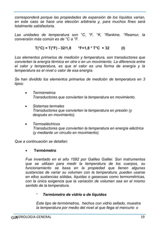 HIDROLOGIA GENERAL 19GIA
corresponderá porque las propiedades de expansión de los líquidos varían,
en este caso se hace una elección arbitraria y, para muchos fines será
totalmente satisfactoria.
Las unidades de temperatura son °C, °F, °K, °Rankine, °Reamur, la
conversión más común es de °C a °F.
T(°C) = T(°F) - 32/1,8 °F=1,8 * T°C + 32 (I)
Los elementos primarios de medición y temperatura, son transductores que
convierten la energía térmica en otra o en un movimiento. La diferencia entre
el calor y temperatura, es que el calor es una forma de energía y la
temperatura es el nivel o valor de esa energía.
Se han dividido los elementos primarios de medición de temperatura en 3
tipos:
 Termómetros
Transductores que convierten la temperatura en movimiento.
 Sistemas termales
Transductores que convierten la temperatura en presión (y
después en movimiento).
 Termoeléctricos
Transductores que convierten la temperatura en energía eléctrica
(y mediante un circuito en movimiento).
Que a continuación se detallan:
 Termómetro
Fue inventado en el año 1592 por Galileo Galilei. Son instrumentos
que se utilizan para medir la temperatura de los cuerpos, su
funcionamiento se basa en la propiedad que tienen algunas
sustancias de variar su volumen con la temperatura, pueden usarse
en ellos sustancias sólidas, liquidas o gaseosas como termométricas,
con la única exigencia que la variación de volumen sea en el mismo
sentido de la temperatura.
 Termómetro de vidrio o de líquidos
Este tipo de termómetros, hechos con vidrio sellado, muestra
la temperatura por medio del nivel al que llega el mercurio o
 
