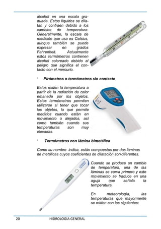 20 HIDROLOGIA GENERAL
alcohol en una escala gra-
duada. Estos líquidos se dila-
tan y contraen debido a los
cambios de temperatura.
Generalmente, la escala de
medición que usa es Celsius,
aunque también se puede
expresar en grados
Fahrenheit. Actualmente
estos termómetros contienen
alcohol coloreado debido al
peligro que significa el con-
tacto con el mercurio.
 Pirómetros o termómetros sin contacto
Estos miden la temperatura a
partir de la radiación de calor
emanada por los objetos.
Estos termómetros permiten
utilizarse si tener que tocar
los objetos, lo que permite
medirlos cuando están en
movimiento o alejados, así
como también cuando sus
temperaturas son muy
elevadas.
 Termómetros con lámina bimetálica
Como su nombre indica, están compuestos por dos láminas
de metálicas cuyos coeficientes de dilatación son diferentes.
Cuando se produce un cambio
de temperatura, una de las
láminas se curva primero y este
movimiento se traduce en una
aguja que señala la
temperatura.
En meteorología, las
temperaturas que mayormente
se miden son las siguientes:
 