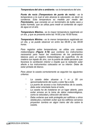 HIDROLOGIA GENERAL 21GIA
Temperatura del aire o ambiente.- es la temperatura del aire.
Punto de rocío (Temperatura de punto de rocío).- es la
temperatura a la cual el aire alcanza la saturación, es decir se
condensa. Esta temperatura es medida por medio del
Psicrómetro, que consiste en un termómetro de bulbo seco y
bulbo húmedo, que se utiliza para medir el contenido de vapor
de agua en el aire.
Temperatura Máxima.- es la mayor temperatura registrada en
un día, y que se presenta entre las 14:00 y las 16:00 horas.
Temperatura Mínima.- es la menor temperatura registrada en
un día, y se puede observar en entre las 06:00 y las 08:00
horas.
Para registrar estas temperaturas, se utiliza una caseta
meteorológica (Figura 4.14) que contiene los instrumentos
necesarios para hacer las mediciones de los parámetros
básicos para un registro meteorológico de superficie. Es de
madera con tejado de zinc, con la puerta de doble persiana que
favorece la ventilación interior e impide que la radiación solar
afecte a los instrumentos colocados en su interior. Debe de
estar pintada de blanco.
Para ubicar la caseta correctamente se seguirán los siguientes
criterios:
 La caseta debe situarse a 1 m y 20 cm
aproximadamente del suelo y estar fija a éste.
 La puerta de acceso a los instrumentos de la caseta,
debe estar orientada hacia el norte.
 La caseta ha de instalarse en un lugar abierto, para
evitar errores en la toma de datos meteorológicos,
como la velocidad y dirección del viento.
 Debe evitarse que esté protegida por edificios u otros
obstáculos y también evitar que los edificios cercanos
proyecten sombra en algún tramo del día sobre la
caseta.
 