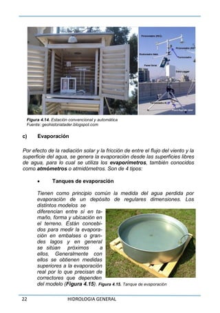 22 HIDROLOGIA GENERAL
Figura 4.14. Estación convencional y automática
Fuente: geohistoriatader.blogspot.com
c) Evaporación
Por efecto de la radiación solar y la fricción de entre el flujo del viento y la
superficie del agua, se genera la evaporación desde las superficies libres
de agua, para lo cual se utiliza los evaporímetros, también conocidos
como atmómetros o atmidómetros. Son de 4 tipos:
 Tanques de evaporación
Tienen como principio común la medida del agua perdida por
evaporación de un depósito de regulares dimensiones. Los
distintos modelos se
diferencian entre sí en ta-
maño, forma y ubicación en
el terreno. Están concebi-
dos para medir la evapora-
ción en embalses o gran-
des lagos y en general
se sitúan próximos a
ellos. Generalmente con
ellos se obtienen medidas
superiores a la evaporación
real por lo que precisan de
correctores que dependen
del modelo (Figura 4.15). Figura 4.15. Tanque de evaporación
 