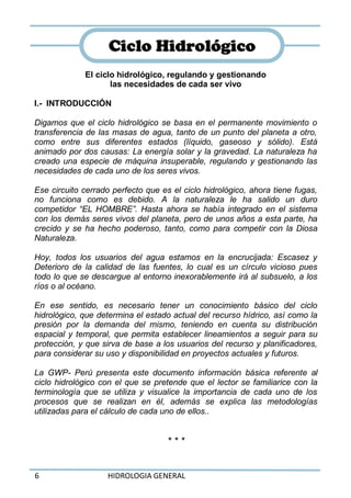 6 HIDROLOGIA GENERAL
El ciclo hidrológico, regulando y gestionando
las necesidades de cada ser vivo
I.- INTRODUCCIÓN
Digamos que el ciclo hidrológico se basa en el permanente movimiento o
transferencia de las masas de agua, tanto de un punto del planeta a otro,
como entre sus diferentes estados (líquido, gaseoso y sólido). Está
animado por dos causas: La energía solar y la gravedad. La naturaleza ha
creado una especie de máquina insuperable, regulando y gestionando las
necesidades de cada uno de los seres vivos.
Ese circuito cerrado perfecto que es el ciclo hidrológico, ahora tiene fugas,
no funciona como es debido. A la naturaleza le ha salido un duro
competidor “EL HOMBRE”. Hasta ahora se había integrado en el sistema
con los demás seres vivos del planeta, pero de unos años a esta parte, ha
crecido y se ha hecho poderoso, tanto, como para competir con la Diosa
Naturaleza.
Hoy, todos los usuarios del agua estamos en la encrucijada: Escasez y
Deterioro de la calidad de las fuentes, lo cual es un círculo vicioso pues
todo lo que se descargue al entorno inexorablemente irá al subsuelo, a los
ríos o al océano.
En ese sentido, es necesario tener un conocimiento básico del ciclo
hidrológico, que determina el estado actual del recurso hídrico, así como la
presión por la demanda del mismo, teniendo en cuenta su distribución
espacial y temporal, que permita establecer lineamientos a seguir para su
protección, y que sirva de base a los usuarios del recurso y planificadores,
para considerar su uso y disponibilidad en proyectos actuales y futuros.
La GWP- Perú presenta este documento información básica referente al
ciclo hidrológico con el que se pretende que el lector se familiarice con la
terminología que se utiliza y visualice la importancia de cada uno de los
procesos que se realizan en él, además se explica las metodologías
utilizadas para el cálculo de cada uno de ellos..
* * *
CCiicclloo HHiiddrroollóóggiiccoo
 