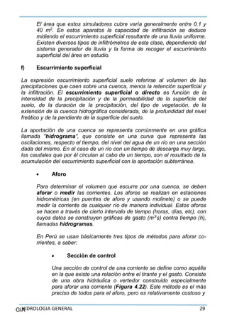 HIDROLOGIA GENERAL 29GIA
El área que estos simuladores cubre varía generalmente entre 0.1 y
40 m2
. En estos aparatos la capacidad de infiltración se deduce
midiendo el escurrimiento superficial resultante de una lluvia uniforme.
Existen diversos tipos de infiltrómetros de esta clase, dependiendo del
sistema generador de lluvia y la forma de recoger el escurrimiento
superficial del área en estudio.
f) Escurrimiento superficial
La expresión escurrimiento superficial suele referirse al volumen de las
precipitaciones que caen sobre una cuenca, menos la retención superficial y
la infiltración. El escurrimiento superficial o directo es función de la
intensidad de la precipitación y de la permeabilidad de la superficie del
suelo, de la duración de la precipitación, del tipo de vegetación, de la
extensión de la cuenca hidrográfica considerada, de la profundidad del nivel
freático y de la pendiente de la superficie del suelo.
La aportación de una cuenca se representa comúnmente en una gráfica
llamada "hidrograma", que consiste en una curva que representa las
oscilaciones, respecto el tiempo, del nivel del agua de un río en una sección
dada del mismo. En el caso de un río con un tiempo de descarga muy largo,
los caudales que por él circulan al cabo de un tiempo, son el resultado de la
acumulación del escurrimiento superficial con la aportación subterránea.
 Aforo
Para determinar el volumen que escurre por una cuenca, se deben
aforar o medir las corrientes. Los aforos se realizan en estaciones
hidrométricas (en puentes de aforo y usando molinete) o se puede
medir la corriente de cualquier río de manera individual. Estos aforos
se hacen a través de cierto intervalo de tiempo (horas, días, etc), con
cuyos datos se construyen gráficas de gasto (m3/
s) contra tiempo (h),
llamadas hidrogramas.
En Perú se usan básicamente tres tipos de métodos para aforar co-
rrientes, a saber:
 Sección de control
Una sección de control de una corriente se define como aquélla
en la que existe una relación entre el tirante y el gasto. Consiste
de una obra hidráulica o vertedor construido especialmente
para aforar una corriente (Figura 4.22). Este método es el más
preciso de todos para el aforo, pero es relativamente costoso y
 