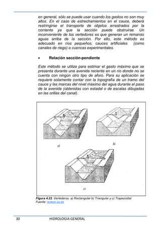 30 HIDROLOGIA GENERAL
en general, sólo se puede usar cuando los gastos no son muy
altos. En el caso de estrechamientos en el cauce, deberá
restringirse el transporte de objetos arrastrados por la
corriente ya que la sección puede obstruirse. Un
inconveniente de los vertedores es que generan un remanso
aguas arriba de la sección. Por ello, este método es
adecuado en ríos pequeños, cauces artificiales (como
canales de riego) o cuencas experimentales.
 Relación sección-pendiente
Este método se utiliza para estimar el gasto máximo que se
presenta durante una avenida reciente en un río donde no se
cuenta con ningún otro tipo de aforo. Para su aplicación se
requiere solamente contar con la topografía de un tramo del
cauce y las marcas del nivel máximo del agua durante el paso
de la avenida (obtenidas con estadal o de escalas dibujadas
en las orillas del canal).
Figura 4.22. Vertederos: a) Rectangular b) Triangular y c) Trapezoidal
Fuente: ocwus.us.es
 
