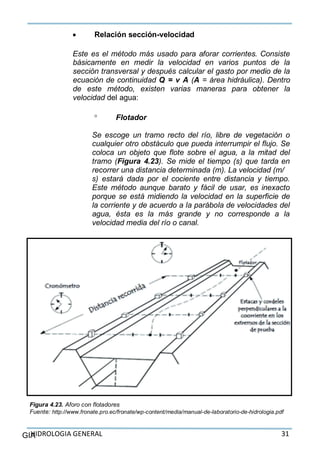HIDROLOGIA GENERAL 31GIA
 Relación sección-velocidad
Este es el método más usado para aforar corrientes. Consiste
básicamente en medir la velocidad en varios puntos de la
sección transversal y después calcular el gasto por medio de la
ecuación de continuidad Q = v A (A = área hidráulica). Dentro
de este método, existen varias maneras para obtener la
velocidad del agua:
 Flotador
Se escoge un tramo recto del río, libre de vegetación o
cualquier otro obstáculo que pueda interrumpir el flujo. Se
coloca un objeto que flote sobre el agua, a la mitad del
tramo (Figura 4.23). Se mide el tiempo (s) que tarda en
recorrer una distancia determinada (m). La velocidad (m/
s) estará dada por el cociente entre distancia y tiempo.
Este método aunque barato y fácil de usar, es inexacto
porque se está midiendo la velocidad en la superficie de
la corriente y de acuerdo a la parábola de velocidades del
agua, ésta es la más grande y no corresponde a la
velocidad media del río o canal.
Figura 4.23. Aforo con flotadores
Fuente: http://www.fronate.pro.ec/fronate/wp-content/media/manual-de-laboratorio-de-hidrologia.pdf
 