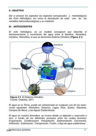 HIDROLOGIA GENERAL 7GIA
II.- OBJETIVO
Dar a conocer los aspectos los aspectos conceptuales y metodológicos
del Ciclo Hidrológico; así como la descripción de cada una de las
variables hidrometeorológicas y su medición .
III.- ANTECEDENTES
El ciclo hidrológico, es un modelo conceptual que describe el
almacenamiento y movimiento del agua entre la Biosfera, Atmósfera,
Litosfera, Hidrosfera, lo que se denomina Sistema Climático (Figura 3.1).
Figura 3.1. El Sistema Climático
Fuente: Ordoñez, 2011
El agua en la Tierra, puede ser almacenada en cualquier uno de los reser-
vorios siguientes: Atmósfera, Océanos, Lagos, Ríos, Suelos, Glaciares,
Campos de Nieve, y las Aguas Subterráneas.
El agua en nuestra atmosfera, se mueve desde un depósito o reservorio a
otro, a través de los diferentes procesos entre los cuales tenemos:
Evaporación, Condensación, Precipitación, Sedimentación, Escorrentía,
Infiltración, Sublimación, Transpiración, Fusión, y flujo de agua subterránea.
 
