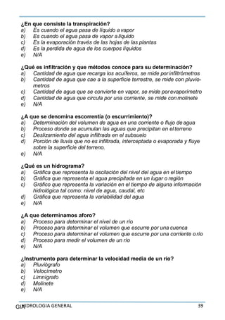 HIDROLOGIA GENERAL 39GIA
¿En que consiste la transpiración?
a) Es cuando el agua pasa de líquido a vapor
b) Es cuando el agua pasa de vapor a líquido
c) Es la evaporación través de las hojas de las plantas
d) Es la perdida de agua de los cuerpos líquidos
e) N/A
¿Qué es infiltración y que métodos conoce para su determinación?
a) Cantidad de agua que recarga los acuíferos, se mide por infiltrómetros
b) Cantidad de agua que cae a la superficie terrestre, se mide con pluvio-
metros
c) Cantidad de agua que se convierte en vapor, se mide porevaporímetro
d) Cantidad de agua que circula por una corriente, se mide conmolinete
e) N/A
¿A que se denomina escorrentía (o escurrimiento)?
a) Determinación del volumen de agua en una corriente o flujo de agua
b) Proceso donde se acumulan las aguas que precipitan en el terreno
c) Deslizamiento del agua infiltrada en el subsuelo
d) Porción de lluvia que no es infiltrada, interceptada o evaporada y fluye
sobre la superficie del terreno.
e) N/A
¿Qué es un hidrograma?
a) Gráfica que representa la oscilación del nivel del agua en el tiempo
b) Gráfica que representa el agua precipitada en un lugar o región
c) Gráfico que representa la variación en el tiempo de alguna información
hidrológica tal como: nivel de agua, caudal, etc
d) Gráfica que representa la variabilidad del agua
e) N/A
¿A que determinamos aforo?
a) Proceso para determinar el nivel de un río
b) Proceso para determinar el volumen que escurre por una cuenca
c) Proceso para determinar el volumen que escurre por una corriente orío
d) Proceso para medir el volumen de un río
e) N/A
¿Instrumento para determinar la velocidad media de un río?
a) Pluviógrafo
b) Velocímetro
c) Limnígrafo
d) Molinete
e) N/A
 