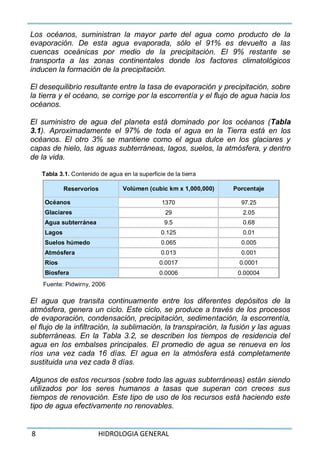 8 HIDROLOGIA GENERAL
Los océanos, suministran la mayor parte del agua como producto de la
evaporación. De esta agua evaporada, sólo el 91% es devuelto a las
cuencas oceánicas por medio de la precipitación. El 9% restante se
transporta a las zonas continentales donde los factores climatológicos
inducen la formación de la precipitación.
El desequilibrio resultante entre la tasa de evaporación y precipitación, sobre
la tierra y el océano, se corrige por la escorrentía y el flujo de agua hacia los
océanos.
El suministro de agua del planeta está dominado por los océanos (Tabla
3.1). Aproximadamente el 97% de toda el agua en la Tierra está en los
océanos. El otro 3% se mantiene como el agua dulce en los glaciares y
capas de hielo, las aguas subterráneas, lagos, suelos, la atmósfera, y dentro
de la vida.
Tabla 3.1. Contenido de agua en la superficie de la tierra
Reservorios Volúmen (cubic km x 1,000,000) Porcentaje
Océanos 1370 97.25
Glaciares 29 2.05
Agua subterránea 9.5 0.68
Lagos 0.125 0.01
Suelos húmedo 0.065 0.005
Atmósfera 0.013 0.001
Ríos 0.0017 0.0001
Biosfera 0.0006 0.00004
Fuente: Pidwirny, 2006
El agua que transita continuamente entre los diferentes depósitos de la
atmósfera, genera un ciclo. Este ciclo, se produce a través de los procesos
de evaporación, condensación, precipitación, sedimentación, la escorrentía,
el flujo de la infiltración, la sublimación, la transpiración, la fusión y las aguas
subterráneas. En la Tabla 3.2, se describen los tiempos de residencia del
agua en los embalses principales. El promedio de agua se renueva en los
ríos una vez cada 16 días. El agua en la atmósfera está completamente
sustituida una vez cada 8 días.
Algunos de estos recursos (sobre todo las aguas subterráneas) están siendo
utilizados por los seres humanos a tasas que superan con creces sus
tiempos de renovación. Este tipo de uso de los recursos está haciendo este
tipo de agua efectivamente no renovables.
 