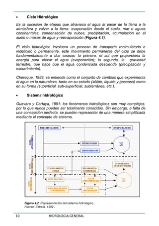 10 HIDROLOGIA GENERAL
 Ciclo Hidrológico
Es la sucesión de etapas que atraviesa el agua al pasar de la tierra a la
atmósfera y volver a la tierra: evaporación desde el suelo, mar o aguas
continentales, condensación de nubes, precipitación, acumulación en el
suelo o masas de agua y reevaporación (Figura 4.1).
El ciclo hidrológico involucra un proceso de transporte recirculatorio e
indefinido o permanente, este movimiento permanente del ciclo se debe
fundamentalmente a dos causas: la primera, el sol que proporciona la
energía para elevar el agua (evaporación); la segunda, la gravedad
terrestre, que hace que el agua condensada descienda (precipitación y
escurrimiento).
Chereque, 1989, se entiende como el conjunto de cambios que experimenta
el agua en la naturaleza, tanto en su estado (sólido, líquido y gaseoso) como
en su forma (superficial, sub-superficial, subterránea, etc.).
 Sistema hidrológico
Guevara y Cartaya, 1991: los fenómenos hidrológicos son muy complejos,
por lo que nunca pueden ser totalmente conocidos. Sin embargo, a falta de
una concepción perfecta, se pueden representar de una manera simplificada
mediante el concepto de sistema.
Figura 4.2. Representación del sistema hidrológico.
Fuente: Estrela, 1992 .
 