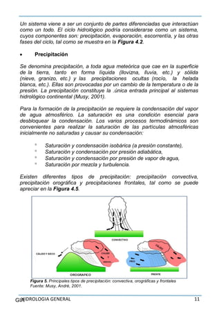 HIDROLOGIA GENERAL 11GIA
Un sistema viene a ser un conjunto de partes diferenciadas que interactúan
como un todo. El ciclo hidrológico podría considerarse como un sistema,
cuyos componentes son: precipitación, evaporación, escorrentía, y las otras
fases del ciclo, tal como se muestra en la Figura 4.2.
 Precipitación
Se denomina precipitación, a toda agua meteórica que cae en la superficie
de la tierra, tanto en forma líquida (llovizna, lluvia, etc.) y sólida
(nieve, granizo, etc.) y las precipitaciones ocultas (rocío, la helada
blanca, etc.). Ellas son provocadas por un cambio de la temperatura o de la
presión. La precipitación constituye la .única entrada principal al sistemas
hidrológico continental (Musy, 2001).
Para la formación de la precipitación se requiere la condensación del vapor
de agua atmosférico. La saturación es una condición esencial para
desbloquear la condensación. Los varios procesos termodinámicos son
convenientes para realizar la saturación de las partículas atmosféricas
inicialmente no saturadas y causar su condensación:
 Saturación y condensación isobárica (a presión constante),
 Saturación y condensación por presión adiabática,
 Saturación y condensación por presión de vapor de agua,
 Saturación por mezcla y turbulencia.
Existen diferentes tipos de precipitación: precipitación convectiva,
precipitación orográfica y precipitaciones frontales, tal como se puede
apreciar en la Figura 4.5.
Figura 5. Principales tipos de precipitación: convectiva, orográficas y frontales
Fuente: Musy, André, 2001.
 