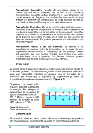 12 HIDROLOGIA GENERAL
Precipitación Convectiva. Resultan de una subida rápida de las
masas del aire en la atmósfera. Se asocian a los cúmulos y
cumulonimbus, desarrollo vertical significativo, y son generados así
por el proceso de Bergeron. La precipitación que resulta de este
proceso es generalmente tempestuosa, de corta duración (menos de
una hora), de intensidad fuerte y de poca extensión espacia.
Precipitación Orográfica. Como su nombre indica (del griego oros =
montaña), este tipo de precipitación se relaciona con la presencia de
una barrera topográfica. La característica de la precipitación orográfica
depende de la altitud, de la pendiente y de su orientación, pero también
de la distancia que separa el origen de la masa del aire caliente del
lugar del levantamiento. En general, presentan una intensidad y una
frecuencia regular.
Precipitación Frontal o del tipo ciclónico. Se asocian a las
superficies de contacto entre la temperatura de la masa de aire,
el gradiente térmico vertical, la humedad y de los diversos índices
del recorrido, que uno nombra Frentes. Los frentes fríos crean
precipitaciones cortas e intensas. Los Frentes calientes generan
precipitaciones de larga duración pero no muy intensas.
 Evaporación
Se define como el proceso mediante el cual se convierte el agua líquida en
un estado gaseoso. La evaporación puede ocurrir solamente cuando el
agua está disponible. También se requiere que la humedad de la
atmósfera ser menor que la superficie de evaporación (a 100% de
humedad relativa no hay evaporación más) (Figura 4.6).
El proceso de evaporación
requiere grandes cantidades
de energía. Por ejemplo, la
evaporación de un gramo de
agua a una temperatura de
100 ° Celsius requiere 540
calorías de energía de calor
(600 calorías a 0 ° C).
Figura 4.6. Evaporación
Fuente: www.sitiosolar.com
 Condensación
El cambio en el estado de la materia de vapor a líquido que se produce
con el enfriamiento. Normalmente se utiliza en meteorología cuandose
 