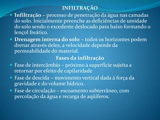 INFILTRAÇÃO
 Infiltração – processo de penetração da água nas camadas
do solo. Inicialmente preenche as deficiências de umidade
do solo sendo o excedente deslocado para baixo formando o
lençol freático.
 Drenagem interna do solo – todos os horizontes podem
drenar através deles, a velocidade depende da
permeabilidade do material.
Fases da infiltração
 Fase de intercâmbio – próximo à superfície sujeita a
retornar por efeito de capilaridade
 Fase de descida – movimento vertical dada à força da
gravidade e do volume hídrico.
 Fase de circulação – escoamento subterrâneo, com
percolação da água e recarga de aqüíferos.
 