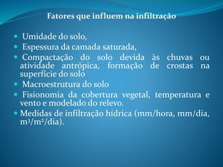 Fatores que influem na infiltração
 Umidade do solo,
 Espessura da camada saturada,
 Compactação do solo devida às chuvas ou
atividade antrópica, formação de crostas na
superfície do solo
 Macroestrutura do solo
 Fisionomia da cobertura vegetal, temperatura e
vento e modelado do relevo.
 Medidas de infiltração hídrica (mm/hora, mm/dia,
m3/m2/dia).
 