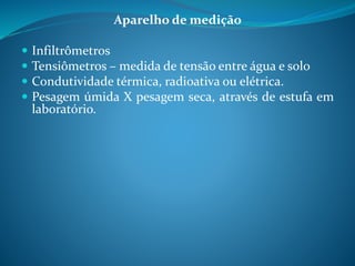 Aparelho de medição
 Infiltrômetros
 Tensiômetros – medida de tensão entre água e solo
 Condutividade térmica, radioativa ou elétrica.
 Pesagem úmida X pesagem seca, através de estufa em
laboratório.
 