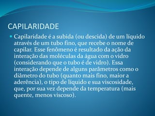 CAPILARIDADE
 Capilaridade é a subida (ou descida) de um líquido
através de um tubo fino, que recebe o nome de
capilar. Esse fenômeno é resultado da ação da
interação das moléculas da água com o vidro
(considerando que o tubo é de vidro). Essa
interação depende de alguns parâmetros como o
diâmetro do tubo (quanto mais fino, maior a
aderência), o tipo de líquido e sua viscosidade,
que, por sua vez depende da temperatura (mais
quente, menos viscoso).
 