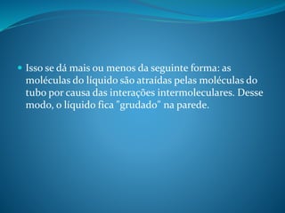  Isso se dá mais ou menos da seguinte forma: as
moléculas do líquido são atraídas pelas moléculas do
tubo por causa das interações intermoleculares. Desse
modo, o líquido fica "grudado" na parede.
 