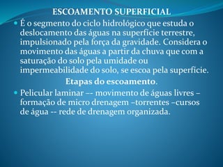 ESCOAMENTO SUPERFICIAL
 É o segmento do ciclo hidrológico que estuda o
deslocamento das águas na superfície terrestre,
impulsionado pela força da gravidade. Considera o
movimento das águas a partir da chuva que com a
saturação do solo pela umidade ou
impermeabilidade do solo, se escoa pela superfície.
Etapas do escoamento.
 Pelicular laminar –- movimento de águas livres –
formação de micro drenagem –torrentes –cursos
de água -- rede de drenagem organizada.
 