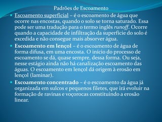 Padrões de Escoamento
 Escoamento superficial – é o escoamento de água que
ocorre nas encostas, quando o solo se torna saturado. Essa
pode ser uma tradução para o termo inglês runoff. Ocorre
quando a capacidade de infiltração da superfície do solo é
excedida e não consegue mais absorver água.
 Escoamento em lençol – é o escoamento de água de
forma difusa, em uma encosta. O início do processo de
escoamento se dá, quase sempre, dessa forma. Ou seja,
nesse estágio ainda não há canalização escoamento das
águas. O escoamento em lençol dá origem à erosão em
lençol (laminar).
 Escoamento concentrado – é o escoamento da água já
organizada em sulcos e pequenos filetes, que irá evoluir na
formação de ravinas e voçorocas constituindo a erosão
linear.
 