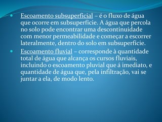  Escoamento subsuperficial – é o fluxo de água
que ocorre em subsuperfície. A água que percola
no solo pode encontrar uma descontinuidade
com menor permeabilidade e começar a escorrer
lateralmente, dentro do solo em subsuperfície.
 Escoamento fluvial – corresponde à quantidade
total de água que alcança os cursos fluviais,
incluindo o escoamento pluvial que á imediato, e
quantidade de água que, pela infiltração, vai se
juntar a ela, de modo lento.
 