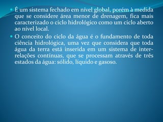  É um sistema fechado em nível global, porém à medida
que se considere área menor de drenagem, fica mais
caracterizado o ciclo hidrológico como um ciclo aberto
ao nível local.
 O conceito do ciclo da água é o fundamento de toda
ciência hidrológica, uma vez que considera que toda
água da terra está inserida em um sistema de inter-
relações contínuas, que se processam através de três
estados da água: sólido, líquido e gasoso.
 