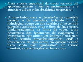  Afeta a parte superficial da crosta terrestre até
aproximadamente 1 km de profundidade e a
atmosfera até em 15 km de altitude (troposfera).
 O intercâmbio entre as circulações da superfície
terrestre e da atmosfera, fechando o ciclo
hidrológico, ocorre em dois sentidos: a) no sentido
superfície-atmosfera, onde o fluxo de água ocorre
fundamentalmente na forma de vapor, como
decorrência dos fenômenos de evaporação e
transpiração, este último um fenômeno biológico;
b) no sentido atmosfera-superfície, onde a
transferência de água ocorre em qualquer estado
físico, sendo mais significativas, em termos
mundiais, as precipitações de chuva e neve.
 