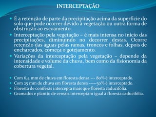 INTERCEPTAÇÃO
 É a retenção de parte da precipitação acima da superfície do
solo que pode ocorrer devido à vegetação ou outra forma de
obstrução ao escoamento.
 Interceptação pela vegetação – é mais intensa no início das
precipitações, diminuindo no decorrer destas. Ocorre
retenção das águas pelas ramas, troncos e folhas, depois de
encharcados, começa o gotejamento.
 Variações da interceptação pela vegetação – depende da
intensidade e volume da chuva, bem como da fisionomia da
cobertura vegetal.
 Com 6,4 mm de chuva em floresta densa --- 80% é interceptado.
 Com 25 mm de chuva em floresta densa -----30% é interceptado.
 Floresta de coníferas intercepta mais que floresta caducifólia.
 Gramados e plantio de cereais interceptam igual à floresta caducifólia.
 