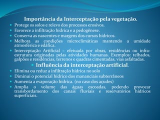 Importância da Interceptação pela vegetação.
 Protege os solos e relevo dos processos erosivos.
 Favorece a infiltração hídrica e a pedogênese.
 Conserva as nascentes e margens dos cursos hídricos.
 Melhora as condições microclimáticas mantendo a umidade
atmosférica e edáfica.
 Interceptação Artificial – efetuada por obras, residências ou infra-
estrutura originadas pelas atividades humanas. Exemplos: telhados,
galpões e residências, terrenos e quadras cimentadas, vias asfaltadas.
 Influência da interceptação artificial.
 Elimina ou reduz a infiltração hídrica no solo
 Diminui o potencial hídrico dos mananciais subterrâneos
 Aumenta a evaporação hídrica. (no caso dos açudes)
 Amplia o volume das águas escoadas, podendo provocar
transbordamento dos canais fluviais e reservatórios hídricos
superficiais.
 