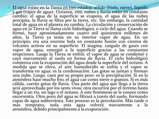 El agua existe en la Tierra en tres estados: sólido (hielo, nieve), líquido y gas (vapor de agua). Océanos, ríos, nubes y lluvia están en constante cambio: el agua de la superficie se evapora, el agua de las nubes precipita, la lluvia se filtra por la tierra, etc. Sin embargo, la cantidad total de agua en el planeta no cambia. La circulación y conservación de agua en la Tierra se llama ciclo hidrológico, o ciclo del agua. Cuando se formó, hace aproximadamente cuatro mil quinientos millones de años, la Tierra ya tenía en su interior vapor de agua. En un principio, era una enorme bola en constante fusión con cientos de volcanes activos en su superficie. El magma, cargado de gases con vapor de agua, emergió a la superficie gracias a las constantes erupciones. Luego la Tierra se enfrió, el vapor de agua se condensó y cayó nuevamente al suelo en forma de lluvia. El ciclo hidrológico comienza con la evaporación del agua desde la superficie del océano. A medida que se eleva, el aire humedecido se enfría y el vapor se transforma en agua: es la condensación. Las gotas se juntan y forman una nube. Luego, caen por su propio peso: es la precipitación. Si en la atmósfera hace mucho frío, el agua cae como nieve o granizo. Si es más cálida, caerán gotas de lluvia. Una parte del agua que llega a la tierra será aprovechada por los seres vivos; otra escurrirá por el terreno hasta llegar a un río, un lago o el océano. A este fenómeno se le conoce como escorrentía. Otro poco del agua se filtrará a través del suelo, formando capas de agua subterránea. Este proceso es la percolación. Más tarde o más temprano, toda esta agua volverá nuevamente a la atmósfera, debido principalmente a la evaporación .