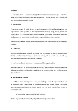 1-Vínculo


  A base do vínculo é o compromisso do profissional com a saúde daqueles que o procuram.
Para o usuário, existirá vínculo quando ele perceber que a equipe contribui para a melhoria da
sua saúde e da sua qualidade de vida.


2- Humanização


As ações e serviços de saúde devem ser pautados pelo princípio da humanização, o que
significa dizer que as questões de gênero (feminino e masculino), crença, cultura, preferência
política, etnia, raça, orientação sexual, populações específicas (índios, quilombolas, ribeirinhos
etc.) precisam ser respeitadas e consideradas na organização das práticas de saúde.


Significa dizer que essas práticas devem estar relacionadas ao compromisso com os direitos do
cidadão.


3- Acolhimento


O acolhimento é uma das formas de concretizar esse princípio e se caracteriza como um modo
de agir que dá atenção a todos que procuram os serviços, não só ouvindo suas necessidades,
mas percebendo aquilo que muitas vezes não é dito.


O acolhimento não está restrito a um espaço ou local. É uma postura ética.


Não pressupõe hora ou um profissional específico para fazê-lo, implica compartilhamento de
saberes, necessidades, possibilidades, angústias ou formas alternativas para o enfrentamento
dos problemas.


4- Coordenação do Cuidado


  A APS tem um importante papel ao desempenhar a função de coordenação do cuidado, que
é entendido como a capacidade de responsabilizar-se pelo usuário (saber o que está
acontecendo com ele) e apoiá-lo, mesmo quando este está sendo acompanhado em outros
serviços de saúde.


     As ações de ABS devem considerar cada indivíduo:


Em sua singularidade, complexidade, integralidade e inserção sociocultural.
 