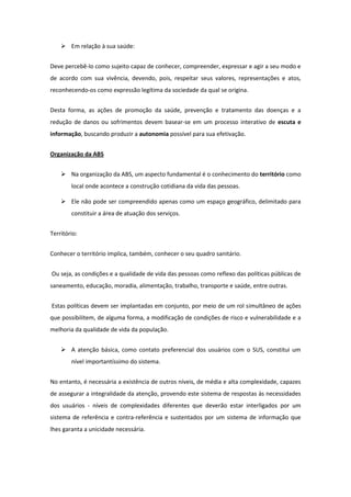  Em relação à sua saúde:


Deve percebê-lo como sujeito capaz de conhecer, compreender, expressar e agir a seu modo e
de acordo com sua vivência, devendo, pois, respeitar seus valores, representações e atos,
reconhecendo-os como expressão legítima da sociedade da qual se origina.


Desta forma, as ações de promoção da saúde, prevenção e tratamento das doenças e a
redução de danos ou sofrimentos devem basear-se em um processo interativo de escuta e
informação, buscando produzir a autonomia possível para sua efetivação.


Organização da ABS


     Na organização da ABS, um aspecto fundamental é o conhecimento do território como
        local onde acontece a construção cotidiana da vida das pessoas.

     Ele não pode ser compreendido apenas como um espaço geográfico, delimitado para
        constituir a área de atuação dos serviços.


Território:


Conhecer o território implica, também, conhecer o seu quadro sanitário.


Ou seja, as condições e a qualidade de vida das pessoas como reflexo das políticas públicas de
saneamento, educação, moradia, alimentação, trabalho, transporte e saúde, entre outras.


Estas políticas devem ser implantadas em conjunto, por meio de um rol simultâneo de ações
que possibilitem, de alguma forma, a modificação de condições de risco e vulnerabilidade e a
melhoria da qualidade de vida da população.


     A atenção básica, como contato preferencial dos usuários com o SUS, constitui um
        nível importantíssimo do sistema.


No entanto, é necessária a existência de outros níveis, de média e alta complexidade, capazes
de assegurar a integralidade da atenção, provendo este sistema de respostas às necessidades
dos usuários - níveis de complexidades diferentes que deverão estar interligados por um
sistema de referência e contra-referência e sustentados por um sistema de informação que
lhes garanta a unicidade necessária.
 